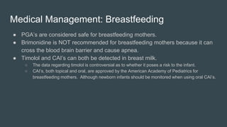 Medical Management: Breastfeeding
● PGA’s are considered safe for breastfeeding mothers.
● Brimonidine is NOT recommended for breastfeeding mothers because it can
cross the blood brain barrier and cause apnea.
● Timolol and CAI’s can both be detected in breast milk.
○ The data regarding timolol is controversial as to whether it poses a risk to the infant.
○ CAI’s, both topical and oral, are approved by the American Academy of Pediatrics for
breastfeeding mothers. Although newborn infants should be monitored when using oral CAI’s.
 