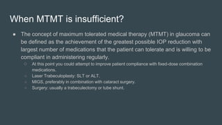 ● The concept of maximum tolerated medical therapy (MTMT) in glaucoma can
be defined as the achievement of the greatest possible IOP reduction with
largest number of medications that the patient can tolerate and is willing to be
compliant in administering regularly.
○ At this point you could attempt to improve patient compliance with fixed-dose combination
medications.
○ Laser Trabeculoplasty: SLT or ALT.
○ MIGS, preferably in combination with cataract surgery.
○ Surgery: usually a trabeculectomy or tube shunt.
When MTMT is insufficient?
 
