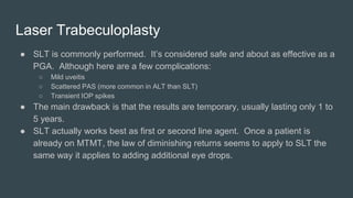 Laser Trabeculoplasty
● SLT is commonly performed. It’s considered safe and about as effective as a
PGA. Although here are a few complications:
○ Mild uveitis
○ Scattered PAS (more common in ALT than SLT)
○ Transient IOP spikes
● The main drawback is that the results are temporary, usually lasting only 1 to
5 years.
● SLT actually works best as first or second line agent. Once a patient is
already on MTMT, the law of diminishing returns seems to apply to SLT the
same way it applies to adding additional eye drops.
 