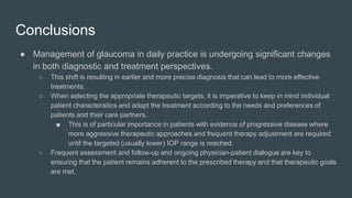 Conclusions
● Management of glaucoma in daily practice is undergoing significant changes
in both diagnostic and treatment perspectives.
○ This shift is resulting in earlier and more precise diagnosis that can lead to more effective
treatments.
○ When selecting the appropriate therapeutic targets, it is imperative to keep in mind individual
patient characteristics and adapt the treatment according to the needs and preferences of
patients and their care partners.
■ This is of particular importance in patients with evidence of progressive disease where
more aggressive therapeutic approaches and frequent therapy adjustment are required
until the targeted (usually lower) IOP range is reached.
○ Frequent assessment and follow-up and ongoing physician-patient dialogue are key to
ensuring that the patient remains adherent to the prescribed therapy and that therapeutic goals
are met.
 