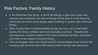Risk Factors: Family History
● In the Rotterdam Eye Study, in which all siblings of glaucoma cases and
controls were examined, the odds of having POAG were 9.2-fold higher for
individuals who have a first-degree relative (sibling or parent) with confirmed
POAG.
● Other studies have not demonstrated as high as a risk, but in most other
studies the family members were not physically examined. Therefore the
data depends on patient reports of the status of family members, and these
are known to be subject to several biases.
● The Los Angeles Latino Eye Study (LALES) demonstrated a two to three fold
increased risk for those with a first degree family member with glaucoma.
 