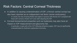 Risk Factors: Central Corneal Thickness
● In addition to causing underestimation of IOP, a thinner central cornea has
also been reported as an independent risk factor (some controversy).
○ In LALES, the risk of having POAG was higher in persons with thinner CCT compared with
those with normal or thicker CCT even after adjusting the IOP.
● Corneal biomechanical properties such as hysteresis may also have an
impact on IOP measurement and glaucoma risk.
○ In particular, in eyes with a thin CCT following refractive surgery, IOP may be significantly
underestimated by Goldmann applanation tonometry.
 