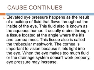 CAUSE CONTINUES
 Elevated eye pressure happens as the result
of a buildup of fluid that flows throughout the
inside of the eye. This fluid also is known as
the aqueous humor. It usually drains through
a tissue located at the angle where the iris
and cornea meet. This tissue also is called
the trabecular meshwork. The cornea is
important to vision because it lets light into
the eye. When the eye makes too much fluid
or the drainage system doesn't work properly,
eye pressure may increase.
 