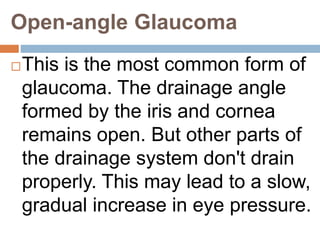 Open-angle Glaucoma
This is the most common form of
glaucoma. The drainage angle
formed by the iris and cornea
remains open. But other parts of
the drainage system don't drain
properly. This may lead to a slow,
gradual increase in eye pressure.
 