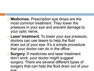  Medicines. Prescription eye drops are the
most common treatment. They lower the
pressure in your eye and prevent damage to
your optic nerve.
 Laser treatment. To lower your eye pressure,
doctors can use lasers to help the fluid
drain out of your eye. It’s a simple procedure
that your doctor can do in the office.
 Surgery. If medicines and laser treatment
don’t work, your doctor might suggest
surgery. There are several different types of
surgery that can help the fluid drain out of your
 