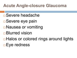 Acute Angle-closure Glaucoma
 Severe headache
 Severe eye pain
 Nausea or vomiting
 Blurred vision
 Halos or colored rings around lights
 Eye redness
 