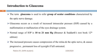 Introduction to Glaucoma
3/26/2024
 The term glaucoma is used to refer group of ocular conditions characterized by
the optic nerve damage.
 Glaucoma occurs as a result of increased intraocular pressure (IOP) caused by a
malformation or malfunction of the eyes drainage system.
 Normal range of IOP is 10 to 21 mm Hg (Brunner & Suddarth’s text book 12th
edition)
 The increased pressure causes compression of the retina & the optic nerve, & causes
progressive , permanent loss of eyesight if left untreated.
Rebira W. (AHN student)
16
 