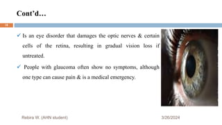 Cont’d…
3/26/2024
 Is an eye disorder that damages the optic nerves & certain
cells of the retina, resulting in gradual vision loss if
untreated.
 People with glaucoma often show no symptoms, although
one type can cause pain & is a medical emergency.
Rebira W. (AHN student)
18
 