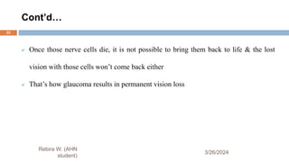 Cont’d…
3/26/2024
 Once those nerve cells die, it is not possible to bring them back to life & the lost
vision with those cells won’t come back either
 That’s how glaucoma results in permanent vision loss
Rebira W. (AHN
student)
22
 