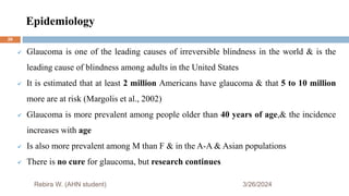 Epidemiology
3/26/2024
 Glaucoma is one of the leading causes of irreversible blindness in the world & is the
leading cause of blindness among adults in the United States
 It is estimated that at least 2 million Americans have glaucoma & that 5 to 10 million
more are at risk (Margolis et al., 2002)
 Glaucoma is more prevalent among people older than 40 years of age,& the incidence
increases with age
 Is also more prevalent among M than F & in the A-A & Asian populations
 There is no cure for glaucoma, but research continues
Rebira W. (AHN student)
26
 