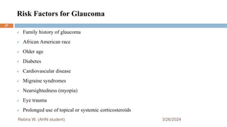 Risk Factors for Glaucoma
3/26/2024
 Family history of glaucoma
 African American race
 Older age
 Diabetes
 Cardiovascular disease
 Migraine syndromes
 Nearsightedness (myopia)
 Eye trauma
 Prolonged use of topical or systemic corticosteroids
Rebira W. (AHN student)
27
 
