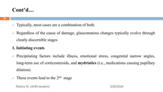 Cont’d…
3/26/2024
 Typically, most cases are a combination of both.
 Regardless of the cause of damage, glaucomatous changes typically evolve through
clearly discernible stages
1. Initiating events
 Precipitating factors include illness, emotional stress, congenital narrow angles,
long-term use of corticosteroids, and mydriatics (i.e., medications causing pupillary
dilation).
 These events lead to the 2nd stage
Rebira W. (AHN student)
29
 