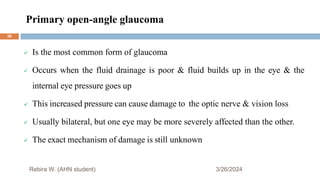 Primary open-angle glaucoma
3/26/2024
Rebira W. (AHN student)
 Is the most common form of glaucoma
 Occurs when the fluid drainage is poor & fluid builds up in the eye & the
internal eye pressure goes up
 This increased pressure can cause damage to the optic nerve & vision loss
 Usually bilateral, but one eye may be more severely affected than the other.
 The exact mechanism of damage is still unknown
36
 