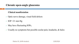 Chronic open-angle glaucoma
3/26/2024
Rebira W. (AHN student)
Clinical manifestation
 Optic nerve damage, visual field defects
 IOP >21 mm Hg
 May have fluctuating IOPs,
 Usually no symptoms but possible ocular pain, headache, & halos
38
 