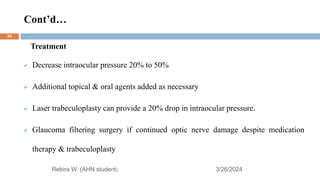 Cont’d…
3/26/2024
Rebira W. (AHN student)
Treatment
 Decrease intraocular pressure 20% to 50%
 Additional topical & oral agents added as necessary
 Laser trabeculoplasty can provide a 20% drop in intraocular pressure.
 Glaucoma filtering surgery if continued optic nerve damage despite medication
therapy & trabeculoplasty
39
 