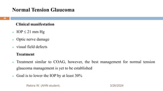 Normal Tension Glaucoma
3/26/2024
Rebira W. (AHN student)
Clinical manifestation
 IOP  21 mm Hg
 Optic nerve damage
 visual field defects
Treatment
 Treatment similar to COAG, however, the best management for normal tension
glaucoma management is yet to be established
 Goal is to lower the IOP by at least 30%
40
 
