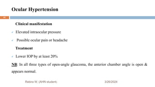 Ocular Hypertension
3/26/2024
Rebira W. (AHN student)
Clinical manifestation
 Elevated intraocular pressure
 Possible ocular pain or headache
Treatment
 Lower IOP by at least 20%
NB: In all three types of open-angle glaucoma, the anterior chamber angle is open &
appears normal.
41
 