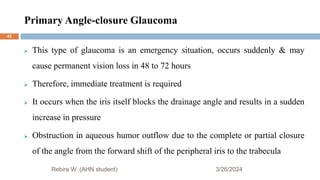 Primary Angle-closure Glaucoma
3/26/2024
Rebira W. (AHN student)
 This type of glaucoma is an emergency situation, occurs suddenly & may
cause permanent vision loss in 48 to 72 hours
 Therefore, immediate treatment is required
 It occurs when the iris itself blocks the drainage angle and results in a sudden
increase in pressure
 Obstruction in aqueous humor outflow due to the complete or partial closure
of the angle from the forward shift of the peripheral iris to the trabecula
42
 