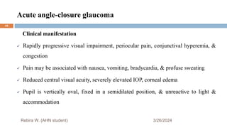 Acute angle-closure glaucoma
3/26/2024
Rebira W. (AHN student)
Clinical manifestation
 Rapidly progressive visual impairment, periocular pain, conjunctival hyperemia, &
congestion
 Pain may be associated with nausea, vomiting, bradycardia, & profuse sweating
 Reduced central visual acuity, severely elevated IOP, corneal edema
 Pupil is vertically oval, fixed in a semidilated position, & unreactive to light &
accommodation
44
 