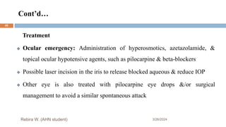 Cont’d…
3/26/2024
Rebira W. (AHN student)
Treatment
 Ocular emergency: Administration of hyperosmotics, azetazolamide, &
topical ocular hypotensive agents, such as pilocarpine & beta-blockers
 Possible laser incision in the iris to release blocked aqueous & reduce IOP
 Other eye is also treated with pilocarpine eye drops &/or surgical
management to avoid a similar spontaneous attack
45
 