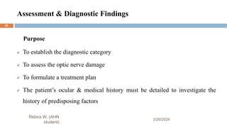 Assessment & Diagnostic Findings
3/26/2024
Rebira W. (AHN
student)
Purpose
 To establish the diagnostic category
 To assess the optic nerve damage
 To formulate a treatment plan
 The patient’s ocular & medical history must be detailed to investigate the
history of predisposing factors
52
 