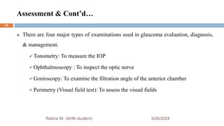 Assessment & Cont’d…
3/26/2024
Rebira W. (AHN student)
 There are four major types of examinations used in glaucoma evaluation, diagnosis,
& management.
 Tonometry: To measure the IOP
 Ophthalmoscopy : To inspect the optic nerve
 Gonioscopy: To examine the filtration angle of the anterior chamber
 Perimetry (Visual field test): To assess the visual fields
53
 