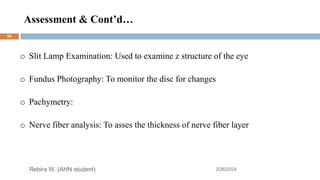 Assessment & Cont’d…
3/26/2024
Rebira W. (AHN student)
o Slit Lamp Examination: Used to examine z structure of the eye
o Fundus Photography: To monitor the disc for changes
o Pachymetry:
o Nerve fiber analysis: To asses the thickness of nerve fiber layer
54
 