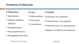 Treatment of Glaucoma
3/26/2024
 Medications
 Beta-blockers
 Carbonic anhydrase
inhibitors
 Sympathomimics
 Parasympathomimics
 Prostaglandin derivatives
Rebira W. (AHN student)
 Laser
Trabeculoplasty
Sclerostomy
Cycloablation
 Surgical
Geniotomy: For congenital
Trabeculotomy: For congenital
Trabeculectomy: For adult glaucoma
Implant: For difficult non-responsive
56
 