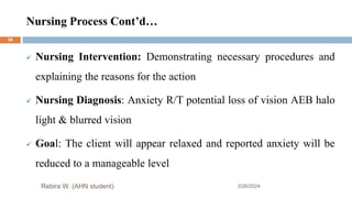 Nursing Process Cont’d…
3/26/2024
 Nursing Intervention: Demonstrating necessary procedures and
explaining the reasons for the action
 Nursing Diagnosis: Anxiety R/T potential loss of vision AEB halo
light & blurred vision
 Goal: The client will appear relaxed and reported anxiety will be
reduced to a manageable level
Rebira W. (AHN student)
59
 