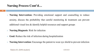 Nursing Process Cont’d…
3/26/2024
 Nursing Intervention: Providing emotional support and counselling to reduce
anxiety, discuss the probability that careful monitoring & treatment can prevent
additional visual loss & identify helpful resources and support groups
 Nursing Diagnosis: Risk for infection
 Goal: Reduce the risk of infection during hospitalization
 Nursing Intervention: Encourage the patient to wear eye shield to prevent infection
Rebira W. (AHN student)
60
 