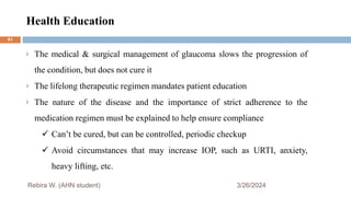 Health Education
3/26/2024
The medical & surgical management of glaucoma slows the progression of
the condition, but does not cure it
The lifelong therapeutic regimen mandates patient education
The nature of the disease and the importance of strict adherence to the
medication regimen must be explained to help ensure compliance
 Can’t be cured, but can be controlled, periodic checkup
 Avoid circumstances that may increase IOP, such as URTI, anxiety,
heavy lifting, etc.
Rebira W. (AHN student)
61
 