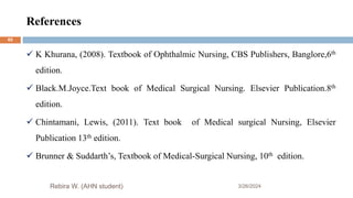 References
3/26/2024
 K Khurana, (2008). Textbook of Ophthalmic Nursing, CBS Publishers, Banglore,6th
edition.
 Black.M.Joyce.Text book of Medical Surgical Nursing. Elsevier Publication.8th
edition.
 Chintamani, Lewis, (2011). Text book of Medical surgical Nursing, Elsevier
Publication 13th edition.
 Brunner & Suddarth’s, Textbook of Medical-Surgical Nursing, 10th edition.
Rebira W. (AHN student)
65
 