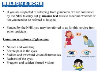• If you are suspected of suffering from glaucoma, we are contracted
by the NHS to carry out glaucoma test tests to ascertain whether or
not you need to be referred to hospital.
• Funded by the NHS, you may be referred to us for this service from
other opticians.
Common symptoms of glaucoma :
• Nausea and vomiting
• Severe pain in the eyes
• Sudden and awkward vision disturbances
• Redness of the eyes
• Frequent and sudden blurred visions
 