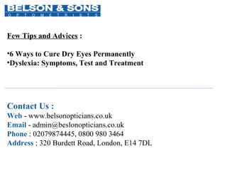 Contact Us :
Web - www.belsonopticians.co.uk
Email - admin@beslonopticians.co.uk
Phone : 02079874445, 0800 980 3464
Address : 320 Burdett Road, London, E14 7DL
Few Tips and Advices :
•6 Ways to Cure Dry Eyes Permanently
•Dyslexia: Symptoms, Test and Treatment
 