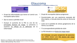 • Grupo de enfermedades que tienen en común una
neuropatía óptica típica
• Que se asocia a pérdida visual
• Aunque el aumento de la PIO es uno de los
principales factores de riesgo, su presencia o
ausencia no influye en la definición de la
enfermedad
• Grupo de neuropatías ópticas progresivas
• Caracterizadas por una apariencia excavada del
disco óptico, a menudo descrita como en forma de
copa
• Junto con la pérdida de células ganglionares de la
retina y sus axones
• Y la correspondiente pérdida de visión
• La PIO elevada es un factor de riesgo mayor
McCannel, C. A., & Bhatti, M. T. (2022). The Basic and Clinical Science Course of the
American Academy of Ophthalmology: The 50th Anniversary of a Unicorn Among Medical
Textbooks. JAMA ophthalmology, 140(3), 225-226.
Glaucoma
Sin embargo, una gran proporción de pacientes
con GPAA tienen una PIO dentro del rango
estadísticamente normal
 