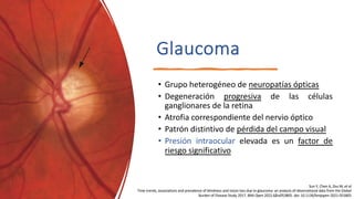 Glaucoma
• Grupo heterogéneo de neuropatías ópticas
• Degeneración progresiva de las células
ganglionares de la retina
• Atrofia correspondiente del nervio óptico
• Patrón distintivo de pérdida del campo visual
• Presión intraocular elevada es un factor de
riesgo significativo
Sun Y, Chen A, Zou M, et al
Time trends, associations and prevalence of blindness and vision loss due to glaucoma: an analysis of observational data from the Global
Burden of Disease Study 2017. BMJ Open 2022;12:e053805. doi: 10.1136/bmjopen-2021-053805
 