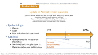 • Epidemiología
• Mujeres
• Japón
• Edad más avanzada que GPAA
• Genética
• Polimorfismo del receptor de
endotelina
• Gen OPA (Optic atrophy type 1)
• Mutación del gen de optineurina
GPAA
NTG
PIO
21 mm Hg
PIO
Factores
independientes
de la PIO
Mallick J, Devi L, Malik PK, Mallick J. Update on Normal Tension Glaucoma. J Ophthalmic Vis Res. 2016 Apr-Jun;11(2):204-8. doi: 10.4103/2008-322X.183914. PMID: 27413503; PMCID: PMC4926570
 