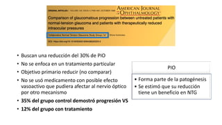 • Buscan una reducción del 30% de PIO
• No se enfoca en un tratamiento particular
• Objetivo primario reducir (no comparar)
• No se usó medicamento con posible efecto
vasoactivo que pudiera afectar al nervio óptico
por otro mecanismo
• 35% del grupo control demostró progresión VS
• 12% del grupo con tratamiento
PIO
• Forma parte de la patogénesis
• Se estimó que su reducción
tiene un beneficio en NTG
 