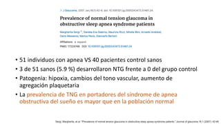 • 51 individuos con apnea VS 40 pacientes control sanos
• 3 de 51 sanos (5.9 %) desarrollaron NTG frente a 0 del grupo control
• Patogenia: hipoxia, cambios del tono vascular, aumento de
agregación plaquetaria
• La prevalencia de TNG en portadores del síndrome de apnea
obstructiva del sueño es mayor que en la población normal
Sergi, Margherita, et al. "Prevalence of normal tension glaucoma in obstructive sleep apnea syndrome patients." Journal of glaucoma 16.1 (2007): 42-46.
 