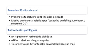 Femenino 43 años de edad
• Primera visita Octubre 2021 (41 años de edad)
• Motivo de consulta: referida por “sospecha de daño glaucomatoso
severo en OD”
Antecedentes patológicos
• AHF: padre con retinopatía diabética
• APP no referidos, alergias negadas
• Tratamiento con Krytantek BID en AO desde hace un mes
 