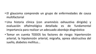 • El glaucoma comprende un grupo de enfermedades de causa
multifactorial
• Una historia clínica (con anamnésis exhaustiva dirigida) y
evaluación oftalmológica detallada es de fundamental
importancia para realizar un adecuado abordaje diagnóstico
• Tomar en cuenta TODOS los factores de riesgo: hipertensión
arterial, la hipotensión arterial, migraña, apnea obstructiva del
sueño, diabetes mellitus…
 