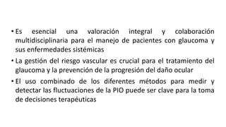 • Es esencial una valoración integral y colaboración
multidisciplinaria para el manejo de pacientes con glaucoma y
sus enfermedades sistémicas
• La gestión del riesgo vascular es crucial para el tratamiento del
glaucoma y la prevención de la progresión del daño ocular
• El uso combinado de los diferentes métodos para medir y
detectar las fluctuaciones de la PIO puede ser clave para la toma
de decisiones terapéuticas
 