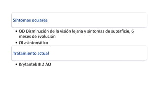 Síntomas oculares
• OD Disminución de la visión lejana y síntomas de superficie, 6
meses de evolución
• OI asintomático
Tratamiento actual
• Krytantek BID AO
 