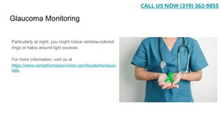 Glaucoma Monitoring
Particularly at night, you might notice rainbow-colored
rings or halos around light sources.
For more information, visit us at
https://www.vancethompsonvision.com/locations/sioux-
falls
CALL US NOW (319) 362-9855
 