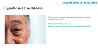Hypertensive Eye Disease
How it works: Targets the eye’s natural drainage system to
improve fluid outflow.
For more information, visit us at
https://www.vancethompsonvision.com/locations/sioux-falls
CALL US NOW (319) 362-9855
 
