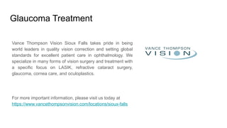 Glaucoma Treatment
Vance Thompson Vision Sioux Falls takes pride in being
world leaders in quality vision correction and setting global
standards for excellent patient care in ophthalmology. We
specialize in many forms of vision surgery and treatment with
a specific focus on LASIK, refractive cataract surgery,
glaucoma, cornea care, and oculoplastics.
For more important information, please visit us today at
https://www.vancethompsonvision.com/locations/sioux-falls
 