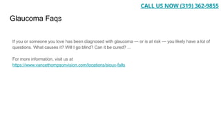 Glaucoma Faqs
If you or someone you love has been diagnosed with glaucoma — or is at risk — you likely have a lot of
questions. What causes it? Will I go blind? Can it be cured? ...
For more information, visit us at
https://www.vancethompsonvision.com/locations/sioux-falls
CALL US NOW (319) 362-9855
 