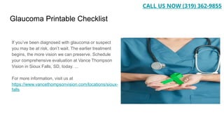 Glaucoma Printable Checklist
If you’ve been diagnosed with glaucoma or suspect
you may be at risk, don’t wait. The earlier treatment
begins, the more vision we can preserve. Schedule
your comprehensive evaluation at Vance Thompson
Vision in Sioux Falls, SD, today. ...
For more information, visit us at
https://www.vancethompsonvision.com/locations/sioux-
falls
CALL US NOW (319) 362-9855
 