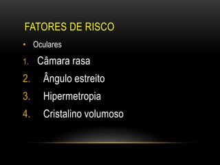 FATORES DE RISCO
• Oculares
1. Câmara rasa
2. Ângulo estreito
3. Hipermetropia
4. Cristalino volumoso
 
