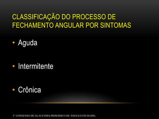 CLASSIFICAÇÃO DO PROCESSO DE
FECHAMENTO ANGULAR POR SINTOMAS
• Aguda
• Intermitente
• Crônica
2° CONSENSO DE GLAUCOMAPRIMÁRICO DE ÂNGULO FECHADO.
 